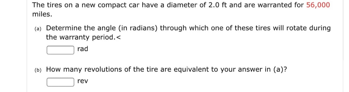 The tires on a new compact car have a diameter of 2.0 ft and are warranted for 56,000
miles.
(a) Determine the angle (in radians) through which one of these tires will rotate during
the warranty period.<
rad
(b) How many revolutions of the tire are equivalent to your answer in (a)?
rev
