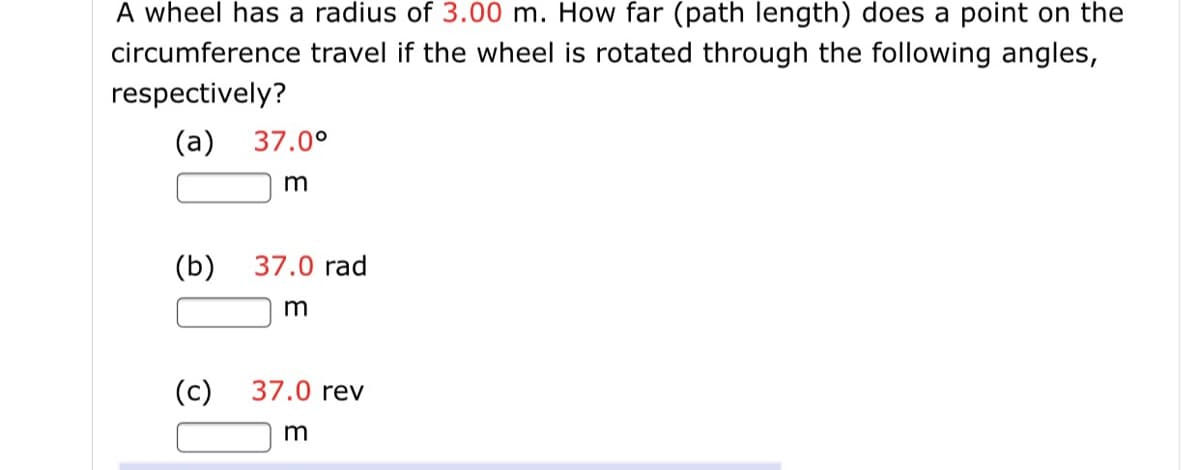 A wheel has a radius of 3.00 m. How far (path length) does a point on the
circumference travel if the wheel is rotated through the following angles,
respectively?
(a) 37.0°
(b)
37.0 rad
(c)
37.0 rev
