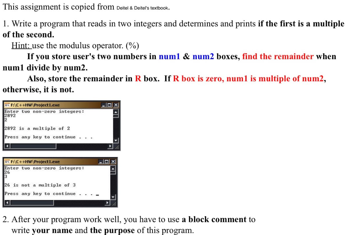 1. Write a program that reads in two integers and determines and prints if the first is a multiple
of the second.
Hint: use the modulus operator. (%)
If you store user's two numbers in num1 & num2 boxes, find the remainder when
num1 divide by num2.
Also, store the remainder in R box. If R box is zero, num1 is multiple of num2,
otherwise, it is not.
