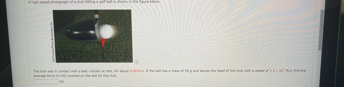 A high-speed photograph of a club hitting a golf ball is shown in the figure below.
The club was in contact with a ball, initially at rest, for about 0.0029 s. If the ball has a mass of 55 g and leaves the head of the club with a speed of 2.5 x 102 ft/s, find the
average force (in kN) exerted on the ball by the club.
kN
