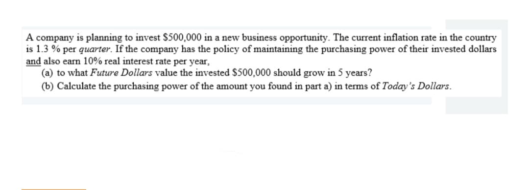 A company is planning to invest $500,000 in a new business opportunity. The current inflation rate in the country
is 1.3 % per quarter. If the company has the policy of maintaining the purchasing power of their invested dollars
and also earn 10% real interest rate per year,
(a) to what Future Dollars value the invested $500,000 should grow in 5 years?
(b) Calculate the purchasing power of the amount you found in part a) in terms of Today's Dollars.
