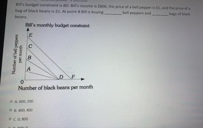 Sorupiart
Bill's budget constraint is BD. Bill's income is $800, the price of a bell pepper is $1, and the price of a
bag of black beans is $1. At point B Bill is buying
bell peppers and
bags of black
beans.
Bill's monthly budget constraint
C
A
D
F
Number of black beans per month
NA. 600; 200
NO B. 400: 400
e C.0; 800
Number of bell peppers
per month
