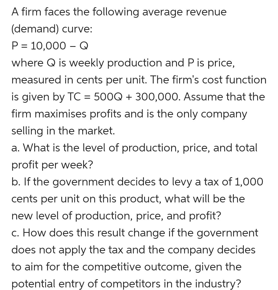 A firm faces the following average revenue
(demand) curve:
P = 10,000 – Q
where Q is weekly production and P is price,
measured in cents per unit. The firm's cost function
is given by TC = 500Q + 300,000. Assume that the
firm maximises profits and is the only company
selling in the market.
a. What is the level of production, price, and total
profit per week?
b. If the government decides to levy a tax of 1,000
cents per unit on this product, what will be the
new level of production, price, and profit?
c. How does this result change if the government
does not apply the tax and the company decides
to aim for the competitive outcome, given the
potential entry of competitors in the industry?

