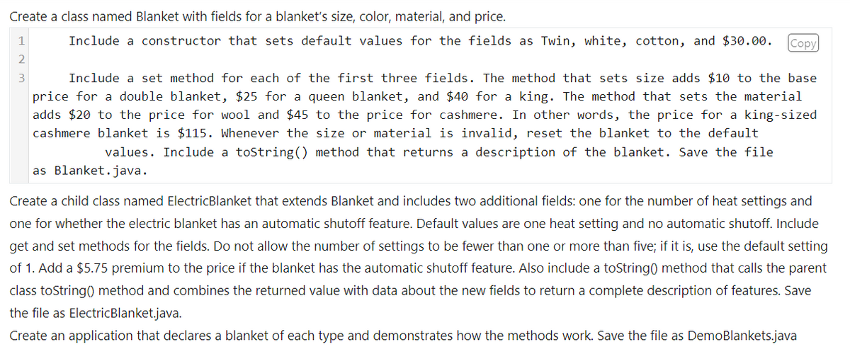 Create a class named Blanket with fields for a blanket's size, color, material, and price.
Include a constructor that sets default values for the fields as Twin, white, cotton, and $30.00. Copy
1
2
3
Include a set method for each of the first three fields. The method that sets size adds $10 to the base
price for a double blanket, $25 for a queen blanket, and $40 for a king. The method that sets the material
adds $20 to the price for wool and $45 to the price for cashmere. In other words, the price for a king-sized
cashmere blanket is $115. Whenever the size or material is invalid, reset the blanket to the default
values. Include a toString() method that returns a description of the blanket. Save the file
as Blanket.java.
Create a child class named ElectricBlanket that extends Blanket and includes two additional fields: one for the number of heat settings and
one for whether the electric blanket has an automatic shutoff feature. Default values are one heat setting and no automatic shutoff. Include
get and set methods for the fields. Do not allow the number of settings to be fewer than one or more than five; if it is, use the default setting
of 1. Add a $5.75 premium to the price if the blanket has the automatic shutoff feature. Also include a toString() method that calls the parent
class toString() method and combines the returned value with data about the new fields to return a complete description of features. Save
the file as ElectricBlanket.java.
Create an application that declares a blanket of each type and demonstrates how the methods work. Save the file as DemoBlankets.java