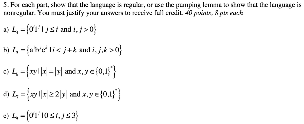 5. For each part, show that the language is regular, or use the pumping lemma to show that the language is
nonregular. You must justify your answers to receive full credit. 40 points, 8 pts each
a) L, = {0'1' I j<i and i, j>0}
b) Lz = {a'b'c* Ii< j+k and i, j,k >0}
c) L, ={xy |x|=|y| and x, y e {0,
1}'}
d) L, ={xy||x|2 2|y| and x, y e
{0,1}}
e) L = {0'1' 10si, j<3}
