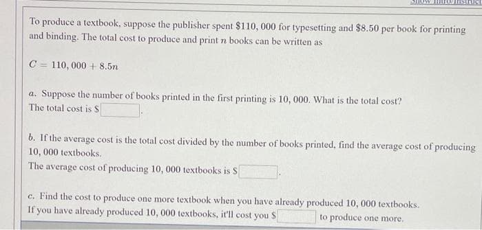 To produce a textbook, suppose the publisher spent $110, 000 for typesetting and $8.50 per book for printing
and binding. The total cost to produce and print n books can be written as
C = 110, 000 + 8.5n
a. Suppose the number of books printed in the first printing is 10, 000. What is the total cost?
The total cost is S
b. If the average cost is the total cost divided by the number of books printed, find the average cost of producing
10, 000 textbooks.
The average cost of producing 10, 000 textbooks is S
c. Find the cost to produce one more textbook when you have already produced 10, 000 textbooks.
If you have already produced 10, 000 textbooks, it'll cost you S
to produce one more.
