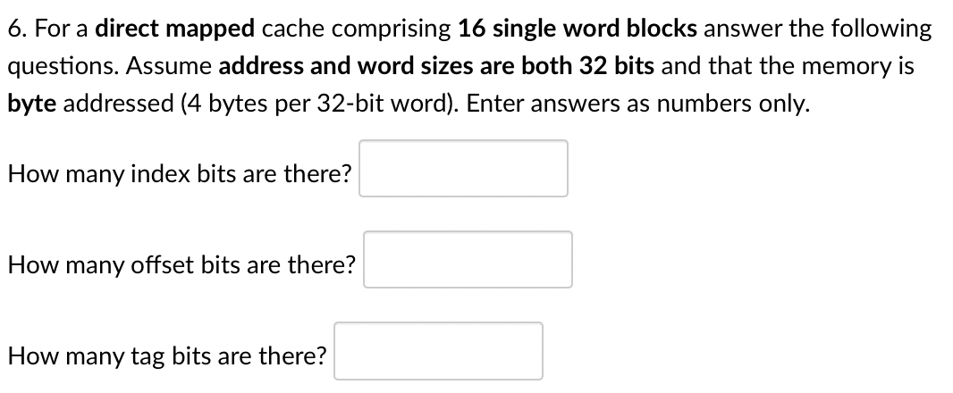 6. For a direct mapped cache comprising 16 single word blocks answer the following
questions. Assume address and word sizes are both 32 bits and that the memory is
byte addressed (4 bytes per 32-bit word). Enter answers as numbers only.
How many index bits are there?
How many offset bits are there?
How many tag bits are there?
