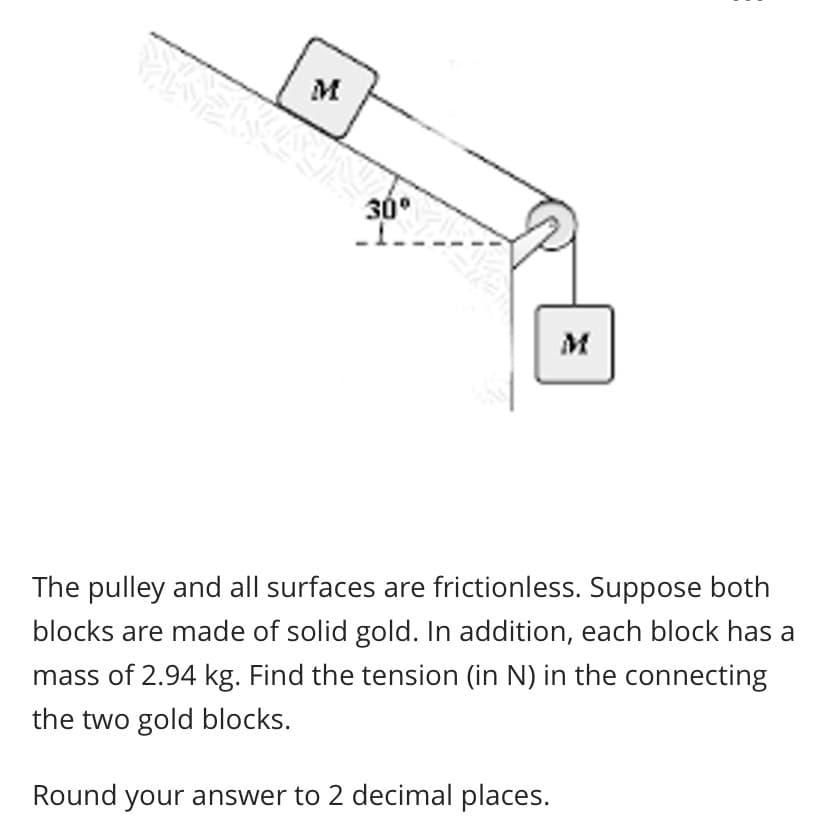 The pulley and all surfaces are frictionless. Suppose both
blocks are made of solid gold. In addition, each block has a
mass of 2.94 kg. Find the tension (in N) in the connecting
the two gold blocks.
