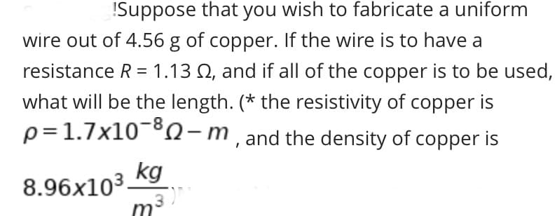 ISuppose that you wish to fabricate a uniform
wire out of 4.56 g of copper. If the wire is to have a
resistance R = 1.13 Q, and if all of the copper is to be used,
what will be the length. (* the resistivity of copper is
p=1.7x10-8 -m,and the density of copper is
kg
8.96x103.
m3
