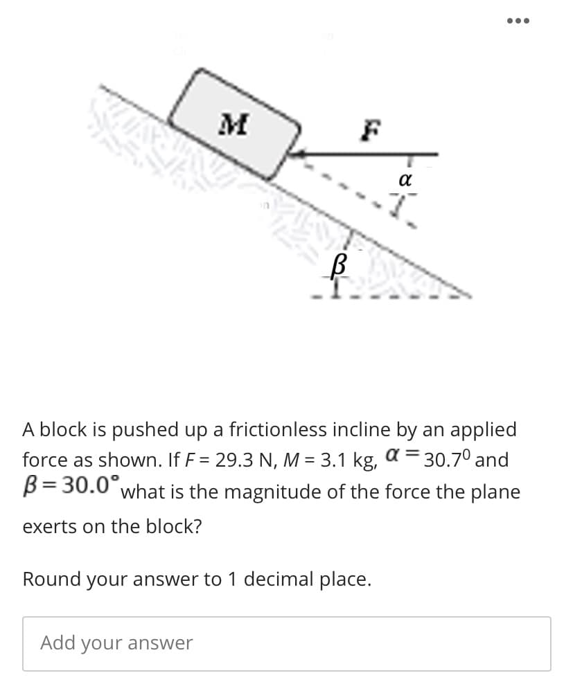 M
F
a
A block is pushed up a frictionless incline by an applied
force as shown. If F = 29.3 N, M = 3.1 kg, a = 30.7° and
B= 30.0°what is the magnitude of the force the plane
exerts on the block?
Round your answer to 1 decimal place.
