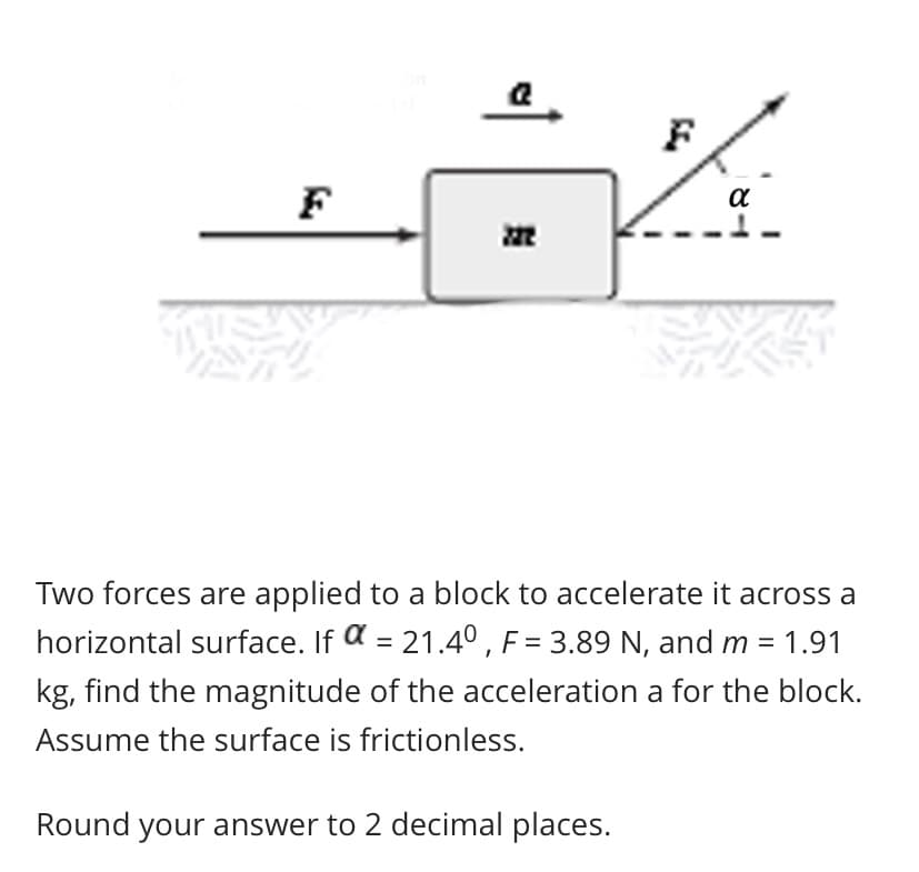 Two forces are applied to a block to accelerate it across a
horizontal surface. If a = 21.40 , F = 3.89 N, and m = 1.91
kg, find the magnitude of the acceleration a for the block.
Assume the surface is frictionless.
