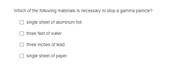 Which of the following materials is necessary to stop a gamma particle?
single sheet of aluminum foil
three feet of water
three inches of lead
O single sheet of paper
