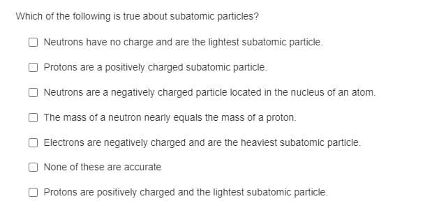 Which of the following is true about subatomic particles?
Neutrons have no charge and are the lightest subatomic particle.
Protons are a positively charged subatomic particle.
Neutrons are a negatively charged particle located in the nucleus of an atom.
The mass of a neutron nearly equals the mass of a proton.
Electrons are negatively charged and are the heaviest subatomic particle.
None of these are accurate
Protons are positively charged and the lightest subatomic particle.
