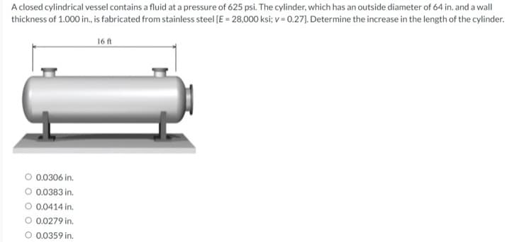 A closed cylindrical vessel contains a fluid at a pressure of 625 psi. The cylinder, which has an outside diameter of 64 in. and a wall
thickness of 1.000 in., is fabricated from stainless steel (E = 28,000 ksi; v = 0.27). Determine the increase in the length of the cylinder.
16 ft
0.0306 in.
O 0.0383 in.
O 0.0414 in.
O 0.0279 in.
O 0.0359 in.
