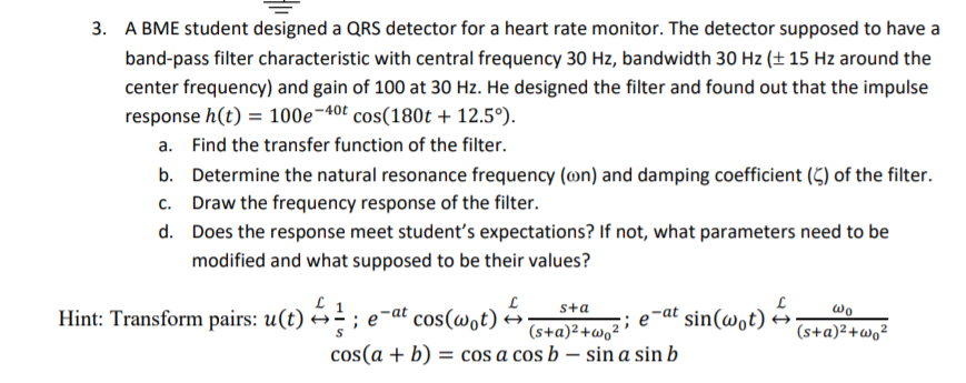 3. A BME student designed a QRS detector for a heart rate monitor. The detector supposed to have a
band-pass filter characteristic with central frequency 30 Hz, bandwidth 30 Hz (± 15 Hz around the
center frequency) and gain of 100 at 30 Hz. He designed the filter and found out that the impulse
response h(t) = 100e¬40t cos(180t + 12.5°).
a. Find the transfer function of the filter.
b. Determine the natural resonance frequency (on) and damping coefficient (5) of the filter.
Draw the frequency response of the filter.
C.
d. Does the response meet student's expectations? If not, what parameters need to be
modified and what supposed to be their values?
Hint: Transform pairs: u(t) é÷ ; e
e-at cos(wot) A
sta
;; e-at
sin(wot) →
wo
(s+a)²+wo²
cos(a + b) = cos a cos b – sin a sin b
(s+a)²+w,²
