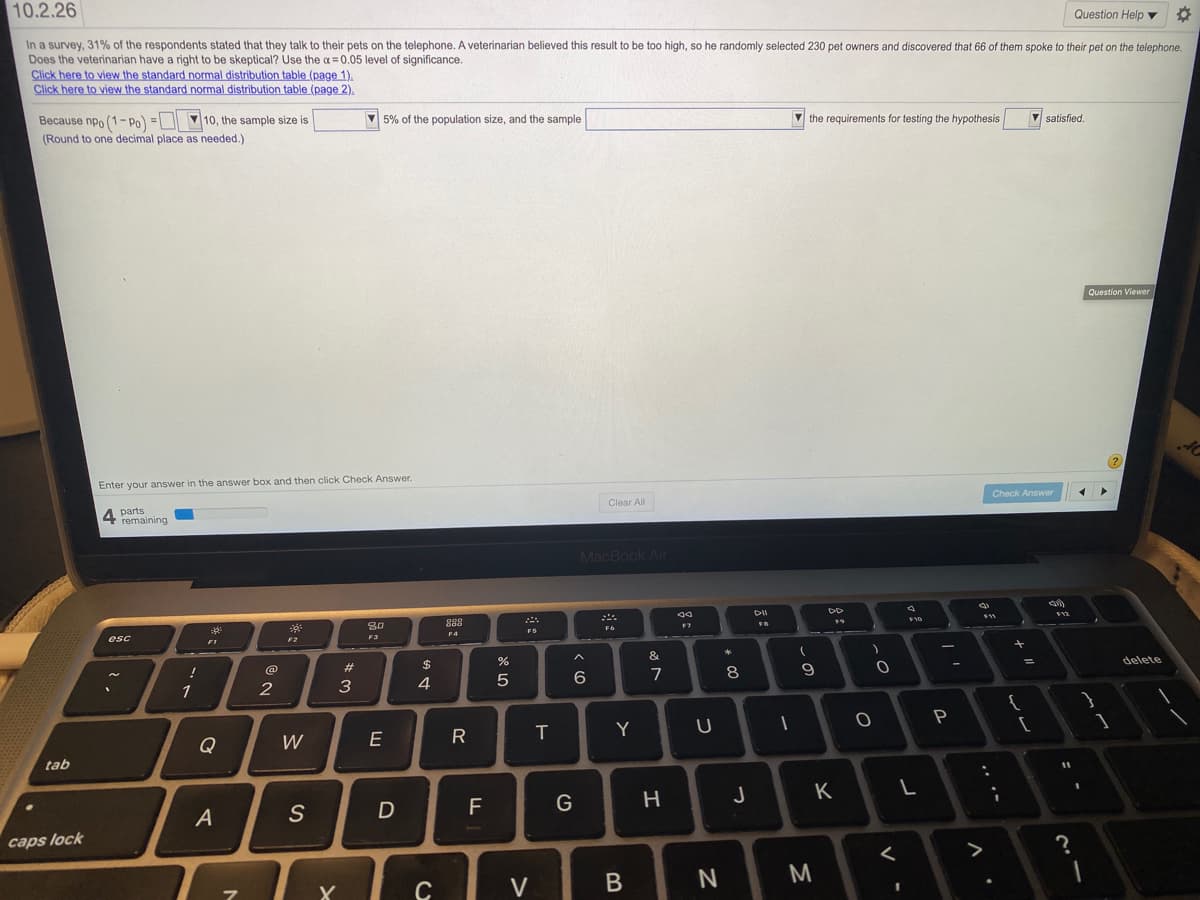 10.2.26
Question Help ▼
In a survey, 31% of the respondents stated that they talk to their pets on the telephone. A veterinarian believed this result to be too high, so he randomly selected 230 pet owners and discovered that 66 of them spoke to their pet on the telephone.
Does the veterinarian have a right to be skeptical? Use the a= 0.05 level of significance.
Click here to view the standard normal distribution table (page 1).
Click here to view the standard normal distribution table (page 2).
Because npo (1-Po) =D 10, the sample size is
(Round to one decimal place as needed.)
5% of the population size, and the sample
the requirements for testing the hypothesis
V satisfied.
Question Viewer
Enter your answer in the answer box and then click Check Answer.
Check Answer
Clear All
A parts
4 remaining
MacBook Air
DII
10
80
FB
F6
F5
F4
F3
esc
F2
F1
&
$
delete
@
#
6
7
8
3
4
5
1
P
Y
Q
W
E
tab
J
K
F
caps lock
>
M
V

