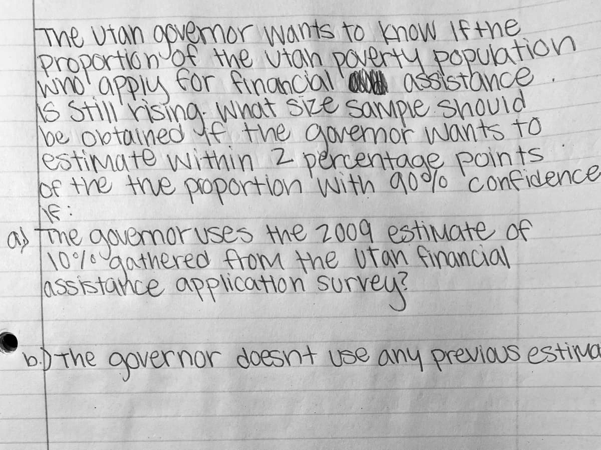 The Utan opveror wants to know If the
Proportion ot the utan paverty population
wno' apply
s Still rising what Size sampie should
be obtained f the govemor wants to
estimate within Z percentage points
Of the the poportion 'with aoo%o 'confidence
for financial a ssistance
a me govemoruses the 2009 estimate of
10% gathered flom the utan financial
assistance application su
urvey
b) The governar doesnt use any previous estina
