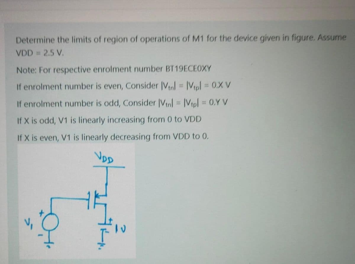 Determine the limits of region of operations of M1 for the device given in figure. Assume
VDD = 2.5 V.
Note: For respective enrolment number BT19ECEOXY
If enrolment number is even, Consider |Vl = |Vpl = 0.X V
%3D
%3D
If enrolment number is odd, Consider IVtnl = IVtpl = 0.Y V
%3D
If X is odd, V1 is linearly increasing from 0 to VDD
If X is even, V1 is linearly decreasing from VDD to 0.
VpD
