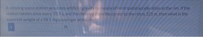 A rotating space station simulates artificial gravity by means of centripetal acceleration at the rim. If the
station rotates.once every 33.5 s, and the distance from the center to the rim is 125 m, then what is the
apparent weight of a 58.1-kg passenger at the rim?
