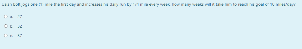 Usian Bolt jogs one (1) mile the first day and increases his daily run by 1/4 mile every week, how many weeks will it take him to reach his goal of 10 miles/day?
O a. 27
Оь. 32
O . 37
