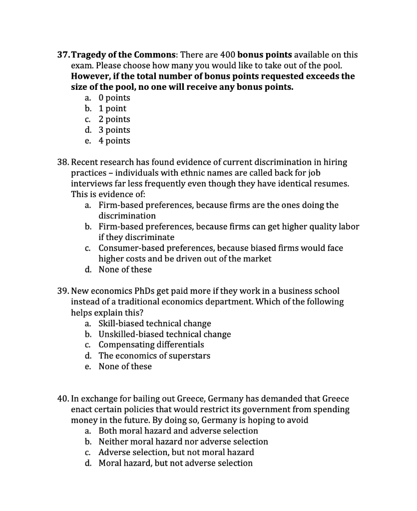 37.Tragedy of the Commons: There are 400 bonus points available on this
exam. Please choose how many you would like to take out of the pool.
However, if the total number of bonus points requested exceeds the
size of the pool, no one will receive any bonus points.
а. О points
b. 1 point
с. 2 рpoints
d. 3 points
е. 4 points
38. Recent research has found evidence of current discrimination in hiring
practices – individuals with ethnic names are called back for job
interviews far less frequently even though they have identical resumes.
This is evidence of:
a. Firm-based preferences, because firms are the ones doing the
discrimination
b. Firm-based preferences, because firms can get higher quality labor
if they discriminate
Consumer-based preferences, because biased firms would face
higher costs and be driven out of the market
C.
d. None of these
39. New economics PhDs get paid more if they work in a business school
instead of a traditional economics department. Which of the following
helps explain this?
a. Skill-biased technical change
b. Unskilled-biased technical change
c. Compensating differentials
d. The economics of superstars
e. None of these
40. In exchange for bailing out Greece, Germany has demanded that Greece
enact certain policies that would restrict its government from spending
money in the future. By doing so, Germany is hoping to avoid
a. Both moral hazard and adverse selection
b. Neither moral hazard nor adverse selection
c. Adverse selection, but not moral hazard
d. Moral hazard, but not adverse selection
