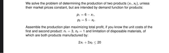 We solve the problem of determining the production of two products (x1, X2), unless
their market prices constant, but are intended by demand function for products:
Pi = 6 - X1,
P2 = 5 - x2.
Assemble the production plan maximizing total profit, if you know the unit costs of the
first and second product: n, = 3, n2 = 1 and limitation of disposable materials, of
which are both products manufactured by:
2x, + 3x2 < 20
