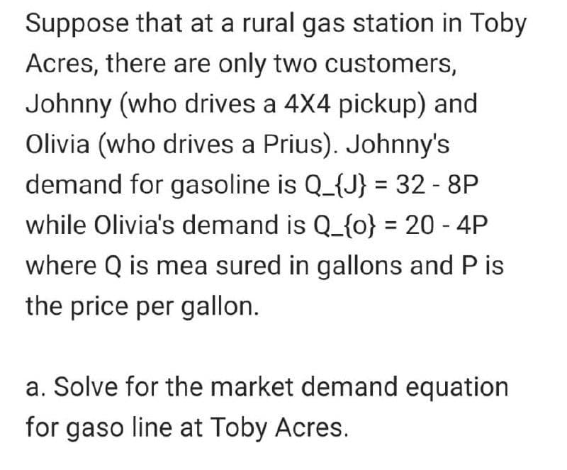 Suppose that at a rural gas station in Toby
Acres, there are only two customers,
Johnny (who drives a 4X4 pickup) and
Olivia (who drives a Prius). Johnny's
demand for gasoline is Q_{J} = 32 - 8P
while Olivia's demand is Q_{o} = 20 - 4P
where Q is mea sured in gallons and P is
the price per gallon.
a. Solve for the market demand equation
for gaso line at Toby Acres.
