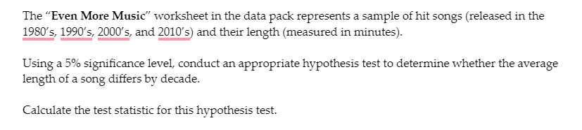 The "Even More Music" worksheet in the data pack represents a sample of hit songs (released in the
1980's, 1990's, 2000s, and 2010's) and their length (measured in minutes).
Using a 5% significance level, conduct an appropriate hypothesis test to determine whether the average
length of a song differs by decade.
Calculate the test statistic for this hypothesis test.
