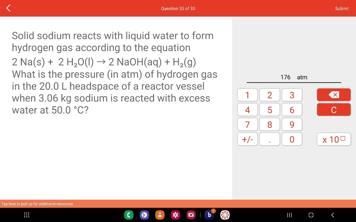 Solid sodium reacts with liquid water to form
hydrogen gas according to the equation
2 Na(s) + 2 H₂O(1) → 2 NaOH(aq) + H₂(g)
What is the pressure (in atm) of hydrogen gas
in the 20.0 L headspace of a reactor vessel
when 3.06 kg sodium is reacted with excess
water at 50.0 °C?
Tap here or pull up for additional resources
Question 33 of 33
>
1
4
7
+/-
2
5
8
176 atm
3
6
660
9
O
=
|||
O
Submit
X
C
x 100