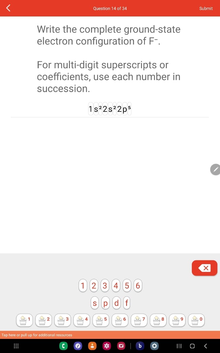 Write the complete ground-state
electron configuration of F-.
For multi-digit superscripts or
coefficients, use each number in
succession.
2
3
Question 14 of 34
Tap here or pull up for additional resources
4
1s²2s²2p5
1 2 3 4 5 6
s pdf
5
• **
6
O
7
●
8
9
Submit
Mo
X