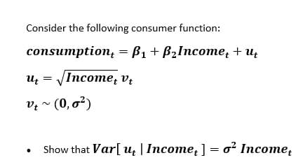 Consider the following consumer function:
сonsumption, %3D В1 + Bzlncomе, + u,
Uz = Income, vị
v? ~ (0, o²)
Show that Var[ u; |Income, ] = o? Income,

