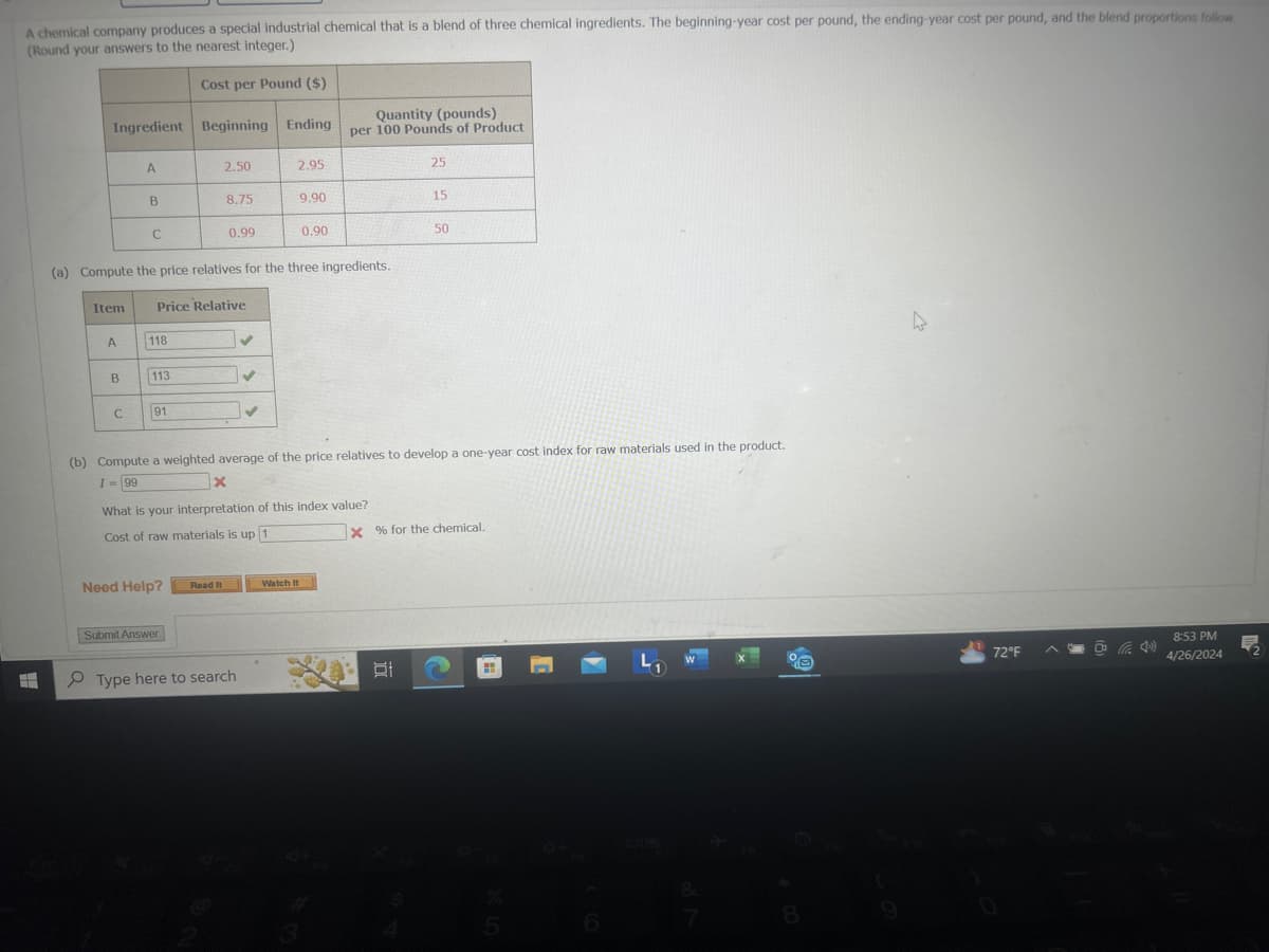 A chemical company produces a special industrial chemical that is a blend of three chemical ingredients. The beginning-year cost per pound, the ending-year cost per pound, and the blend proportions follow
(Round your answers to the nearest integer.)
Cost per Pound ($)
Ingredient Beginning Ending
Quantity (pounds)
per 100 Pounds of Product
A
2.50
2.95
25
B
8.75
9.90
15
C
0.99
0.90
50
(a) Compute the price relatives for the three ingredients.
Item
Price Relative
A
118
B
113
C
91
(b) Compute a weighted average of the price relatives to develop a one-year cost index for raw materials used in the product.
I-99
X
What is your interpretation of this index value?
Cost of raw materials is up 1
X% for the chemical.
Need Help?
Read It
Watch It
Submit Answer
Type here to search
D
L₁
72°F
8:53 PM
4/26/2024
3
6
7
8