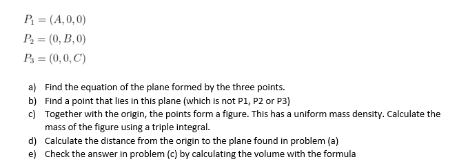 P = (A,0, 0)
P2 = (0, B,0)
P3 = (0,0, C)
a) Find the equation of the plane formed by the three points.
b) Find a point that lies in this plane (which is not P1, P2 or P3)
c) Together with the origin, the points form a figure. This has a uniform mass density. Calculate the
mass of the figure using a triple integral.
d) Calculate the distance from the origin to the plane found in problem (a)
e) Check the answer in problem (c) by calculating the volume with the formula

