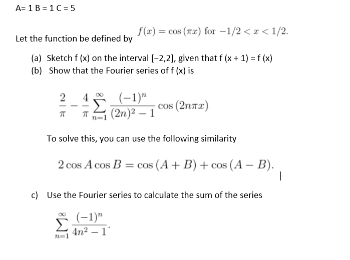 A= 1 B = 1 C = 5
f (x) = cos (Tx) for -1/2 < x < 1/2.
Let the function be defined by
(a) Sketch f (x) on the interval [-2,2], given that f (x + 1) = f (x)
(b) Show that the Fourier series of f (x) is
(-1)"
(2n)² – 1
2
4
cos (2ntx)
-
To solve this, you can use the following similarity
2 cos A cos B = cos (A + B) + cos (A – B).
c) Use the Fourier series to calculate the sum of the series
–1)"
Š(-1)"
4n² – 1'
