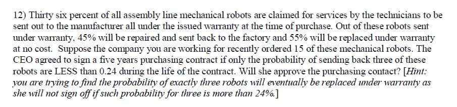 12) Thirty six percent of all assembly line mechanical robots are claimed for services by the technicians to be
sent out to the manufacturer all under the issued warranty at the time of purchase. Out of these robots sent
under warranty, 45% will be repaired and sent back to the factory and 55% will be replaced under warranty
at no cost. Suppose the company you are working for recently ordered 15 of these mechanical robots. The
CEO agreed to sign a five years purchasing contract if only the probability of sending back three of these
robots are LESS than 0.24 during the life of the contract. Will she approve the purchasing contact? [Hint:
you are trying to find the probability of exactly three robots will eventually be replaced under warranty as
she will not sign off if such probability for three is more than 24%]
