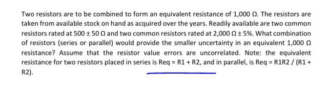 Two resistors are to be combined to form an equivalent resistance of 1,000 n. The resistors are
taken from available stock on hand as acquired over the years. Readily available are two common
resistors rated at 500 + 50 0 and two common resistors rated at 2,000 n+ 5%. What combination
of resistors (series or parallel) would provide the smaller uncertainty in an equivalent 1,000 n
resistance? Assume that the resistor value errors are uncorrelated. Note: the equivalent
resistance for two resistors placed in series is Req = R1 + R2, and in parallel, is Req = R1R2/ (R1+
R2).
