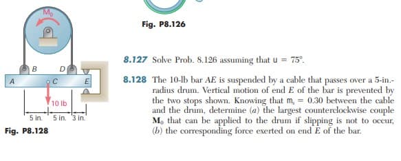 Mp
Fig. P8.126
8.127 Solve Prob. 8.126 assuming that u = 75°.
B
8.128 The 10-lb bar AE is suspended by a cable that passes over a 5-in.-
radius drum. Vertical motion of end E of the bar is prevented by
the two stops shown. Knowing that m, = 0.30 between the cable
and the drum, determine (a) the largest counterclockwise couple
M, that can be applied to the drum if slipping is not to occur,
(b) the corresponding force exerted on end E of the bar.
A
E
10 lb
5 in.
5 in. 3 in.
Fig. P8.128
