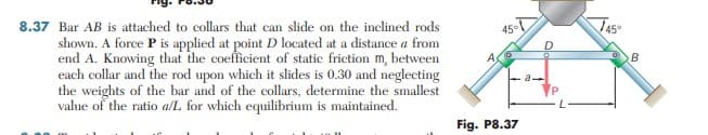 8.37 Bar AB is attached to collars that can slide on the inclined rods
45°
shown. A force P is applied at point D located at a distance a from
end A. Knowing that the coefficient of static friction m, between
each collar and the rod upon which it slides is 0.30 and neglecting
the weights of the bar and of the collars, determine the smallest
value of the ratio a/L for which equilibrium is maintained.
A
B
Fig. P8.37
