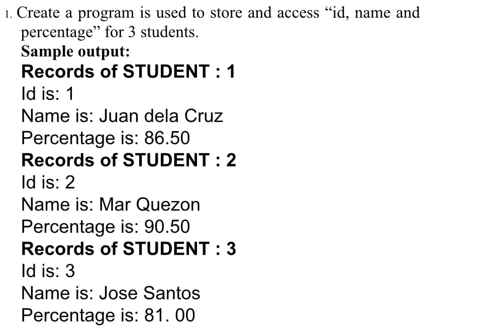 1. Create a program is used to store and access "id, name and
percentage" for 3 students.
Sample output:
Records of STUDENT : 1
Id is: 1
Name is: Juan dela Cruz
Percentage is: 86.50
Records of STUDENT : 2
Id is: 2
Name is: Mar Quezon
Percentage is: 90.50
Records of STUDENT : 3
Id is: 3
Name is: Jose Santos
Percentage is: 81. 00
