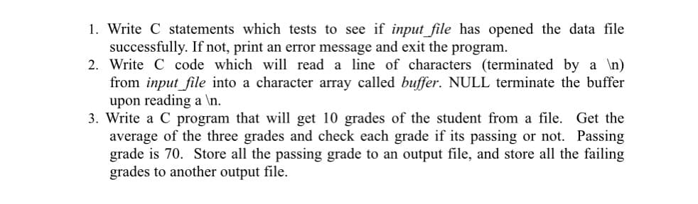 1. Write C statements which tests to see if input_file has opened the data file
successfully. If not, print an error message and exit the program.
2. Write C code which will read a line of characters (terminated by a \n)
from input_file into a character array called buffer. NULL terminate the buffer
upon reading a \n.
3. Write a C program that will get 10 grades of the student from a file. Get the
average of the three grades and check each grade if its passing or not. Passing
grade is 70. Store all the passing grade to an output file, and store all the failing
grades to another output file.
