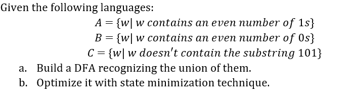 Given the following languages:
A = {w| w contains an even number of 1s}
{w| w contains an even number of Os}
C = {w| w doesn't contain the substring 101}
a. Build a DFA recognizing the union of them.
b. Optimize it with state minimization technique.
