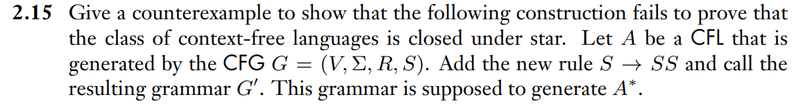 2.15 Give a counterexample to show that the following construction fails to prove that
the class of context-free languages is closed under star. Let A be a CFL that is
generated by the CFG G = (V, E, R, S). Add the new rule S → SS and call the
resulting grammar G'. This grammar is supposed to generate A*.
