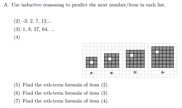 A. Use inductive reasoning to predict the next number/item in each list.
(2) -3, 2, 7, 12,...
(3) 1, 8, 27, 64, ...
(4)
a1
a2
аз
a4
(5) Find the nth-term formula of item (2).
(6) Find the nth-term formula of item (3).
(7) Find the nth-term formula of item (4).
