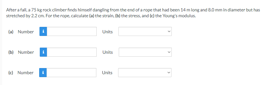 After a fall, a 75 kg rock climber finds himself dangling from the end of a rope that had been 14 m long and 8.0 mm in diameter but has
stretched by 2.2 cm. For the rope, calculate (a) the strain, (b) the stress, and (c) the Young's modulus.
(a) Number
i
Units
(b) Number
i
Units
(c) Number
i
Units
>
>
