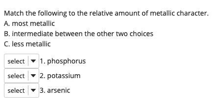 Match the following to the relative amount of metallic character.
A. most metallic
B. intermediate between the other two choices
C. less metallic
select
1. phosphorus
select
2. potassium
select
3. arsenic
