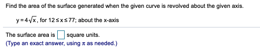 Find the area of the surface generated when the given curve is revolved about the given axis.
y=4/x, for 12sxs77; about the x-axis
The surface area is square units.
(Type an exact answer, using n as needed.)
