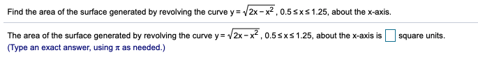 Find the area of the surface generated by revolving the curve y = /:
2x - x2 , 0.5 sxs1.25, about the x-axis.
The area of the surface generated by revolving the curve y = /2x- x²,0.5sxs 1.25, about the x-axis is square units.
(Type an exact answer, using z as needed.)
