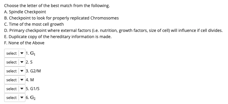 Choose the letter of the best match from the following.
A. Spindle Checkpoint
B. Checkpoint to look for properly replicated Chromosomes
C. Time of the most cell growth
D. Primary checkpoint where external factors (i.e. nutrition, growth factors, size of cell) will influence if cell divides.
E. Duplicate copy of the hereditary information is made.
F. None of the Above
select - 1. G.
select - 2. S
select - 3. G2/M
select - 4. M
select - 5. G1/S
select
6. G2
