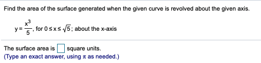 Find the area of the surface generated when the given curve is revolved about the given axis.
y=, for 0sxs V5; about the x-axis
The surface area is
square units.
(Type an exact answer, using n as needed.)
