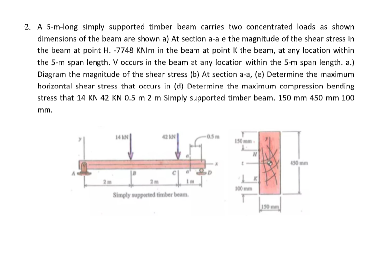 2. A 5-m-long simply supported timber beam carries two concentrated loads as shown
dimensions of the beam are shown a) At section a-a e the magnitude of the shear stress in
the beam at point H. -7748 KNIm in the beam at point K the beam, at any location within
the 5-m span length. V occurs in the beam at any location within the 5-m span length. a.)
Diagram the magnitude of the shear stress (b) At section a-a, (e) Determine the maximum
horizontal shear stress that occurs in (d) Determine the maximum compression bending
stress that 14 KN 42 KN 0.5 m 2 m Simply supported timber beam. 150 mm 450 mm 100
mm.
2m
14 AN
42 KN
2m
Simply supported timber beam.
-0.5m
150 mm.
H
100 mm
150 mm
450 mm